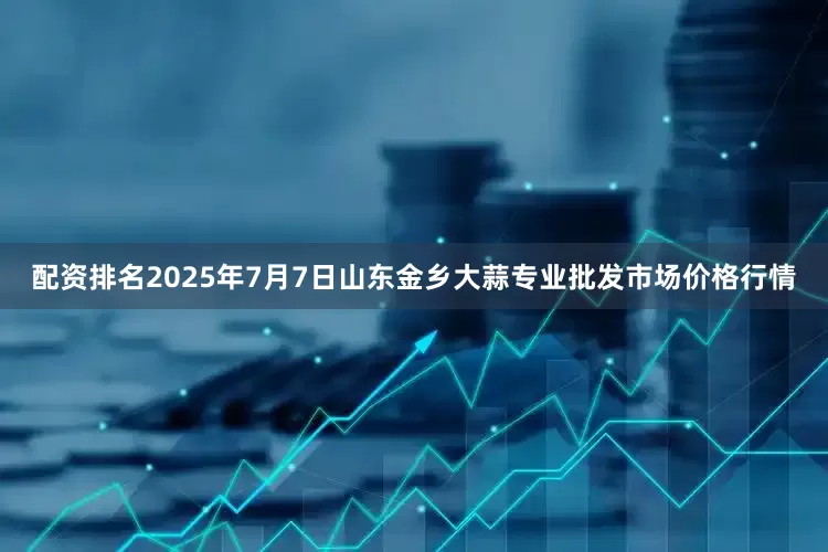 配资排名2025年7月7日山东金乡大蒜专业批发市场价格行情