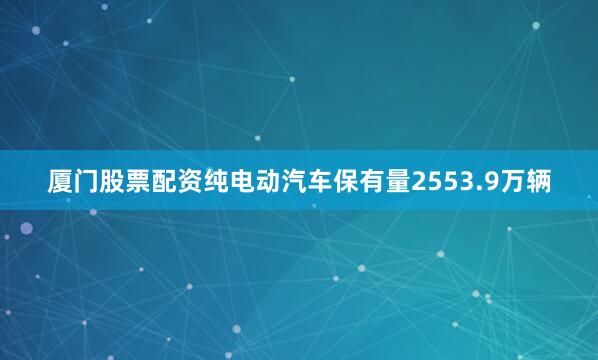 厦门股票配资纯电动汽车保有量2553.9万辆