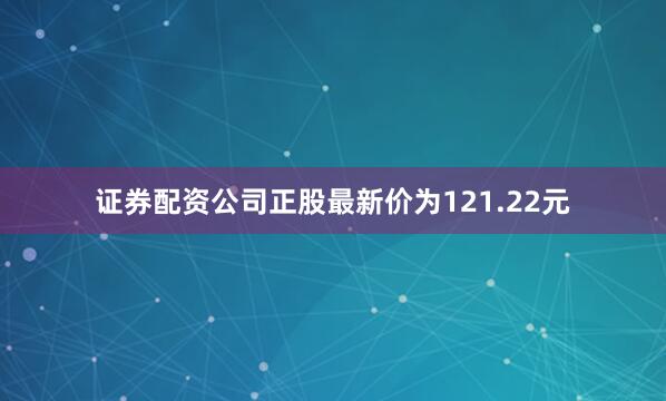 证券配资公司正股最新价为121.22元
