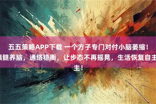 五五策略APP下载 一个方子专门对付小脑萎缩！填髓养脑，通络稳衡，让步态不再摇晃，生活恢复自主！