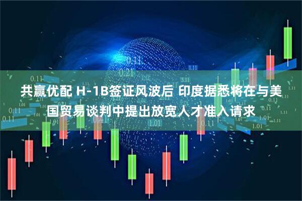 共赢优配 H-1B签证风波后 印度据悉将在与美国贸易谈判中提出放宽人才准入请求