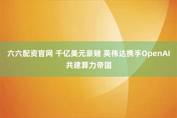 六六配资官网 千亿美元豪赌 英伟达携手OpenAI共建算力帝国