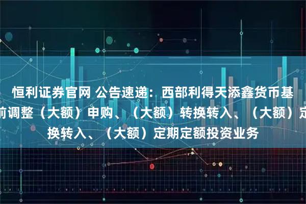恒利证券官网 公告速递：西部利得天添鑫货币基金中秋、国庆节前调整（大额）申购、（大额）转换转入、（大额）定期定额投资业务