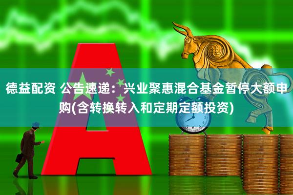 德益配资 公告速递：兴业聚惠混合基金暂停大额申购(含转换转入和定期定额投资)