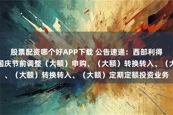 股票配资哪个好APP下载 公告速递：西部利得天添富货币基金中秋、国庆节前调整（大额）申购、（大额）转换转入、（大额）定期定额投资业务
