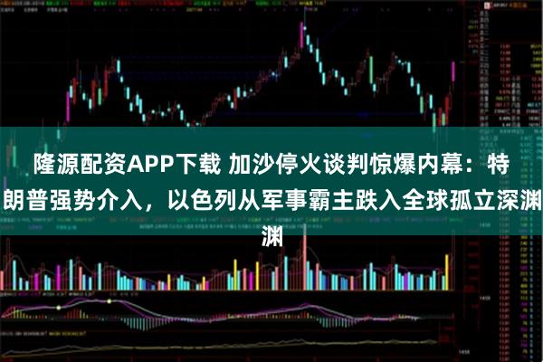 隆源配资APP下载 加沙停火谈判惊爆内幕：特朗普强势介入，以色列从军事霸主跌入全球孤立深渊
