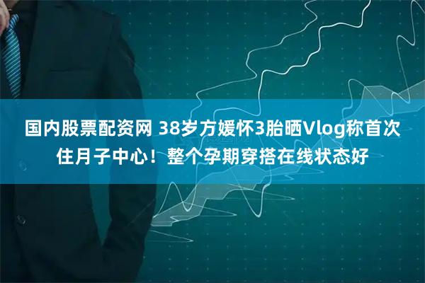国内股票配资网 38岁方媛怀3胎晒Vlog称首次住月子中心！整个孕期穿搭在线状态好