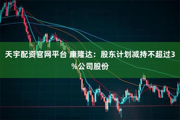 天宇配资官网平台 康隆达:股东计划减持不超过3%公司股份