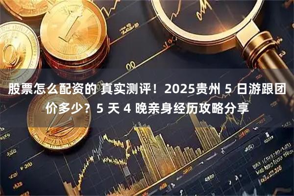 股票怎么配资的 真实测评！2025贵州 5 日游跟团价多少？5 天 4 晚亲身经历攻略分享
