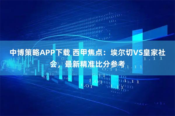 中博策略APP下载 西甲焦点：埃尔切VS皇家社会，最新精准比分参考