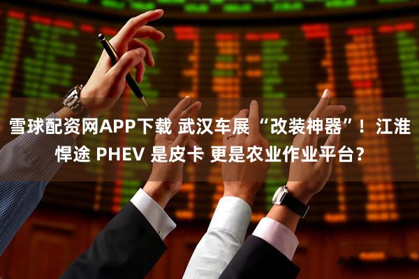 雪球配资网APP下载 武汉车展 “改装神器”!江淮悍途 PHEV 是皮卡 更是农业作业平台?