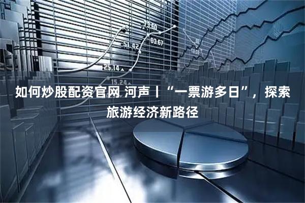 如何炒股配资官网 河声丨“一票游多日”,探索旅游经济新路径