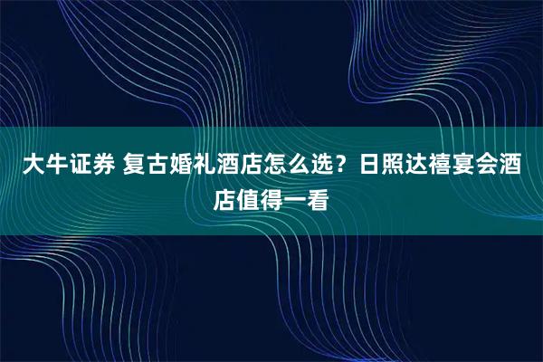 大牛证券 复古婚礼酒店怎么选?日照达禧宴会酒店值得一看
