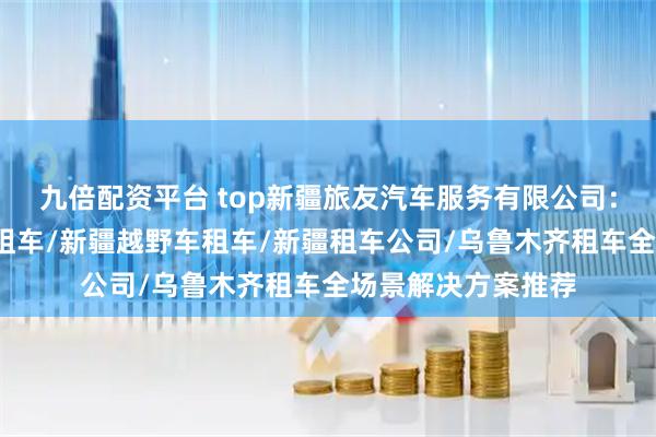 九倍配资平台 top新疆旅友汽车服务有限公司:新疆租车网/新疆租车/新疆越野车租车/新疆租车公司/乌鲁木齐租车全场景解决方案推荐