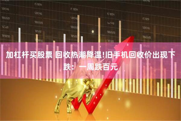 加杠杆买股票 回收热潮降温!旧手机回收价出现下跌：一周跌百元