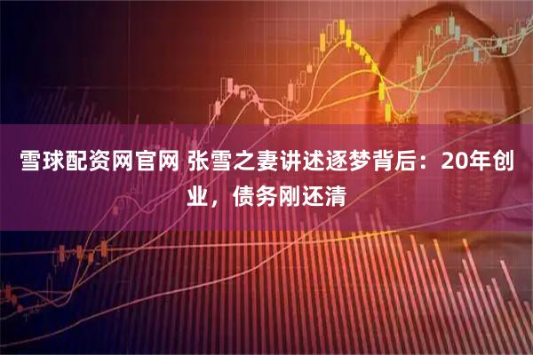雪球配资网官网 张雪之妻讲述逐梦背后：20年创业，债务刚还清