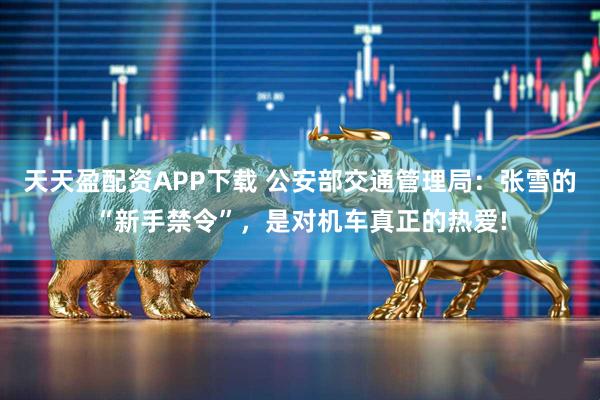 天天盈配资APP下载 公安部交通管理局：张雪的“新手禁令”，是对机车真正的热爱!