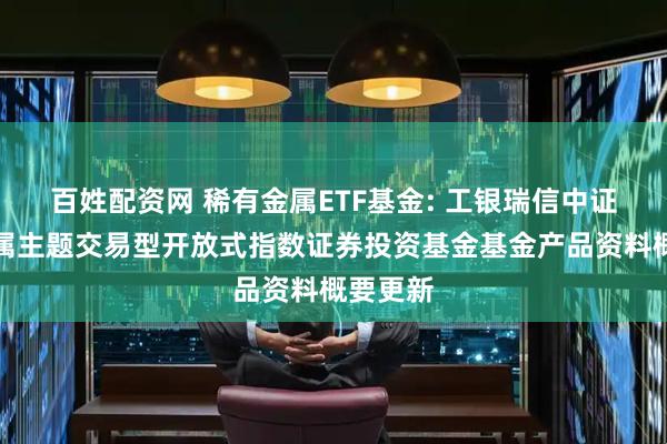 百姓配资网 稀有金属ETF基金: 工银瑞信中证稀有金属主题交易型开放式指数证券投资基金基金产品资料概要更新