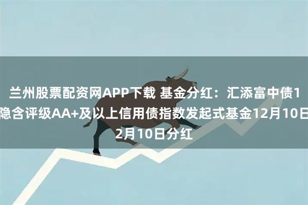 兰州股票配资网APP下载 基金分红：汇添富中债1-3年隐含评级AA+及以上信用债指数发起式基金12月10日分红
