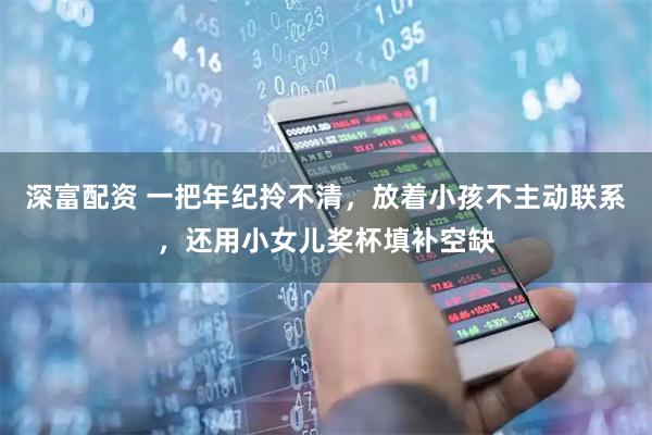 深富配资 一把年纪拎不清，放着小孩不主动联系，还用小女儿奖杯填补空缺