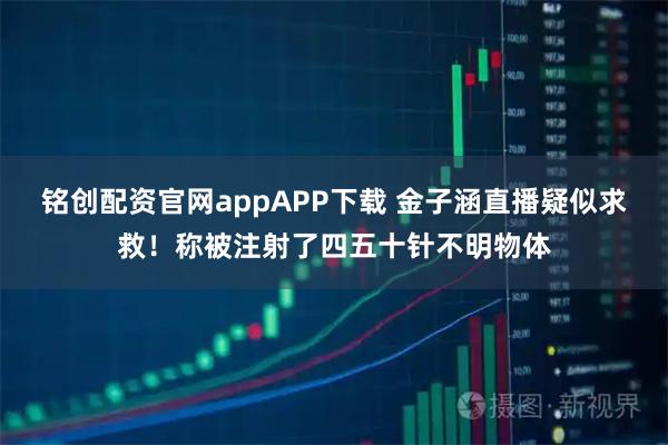 铭创配资官网appAPP下载 金子涵直播疑似求救！称被注射了四五十针不明物体