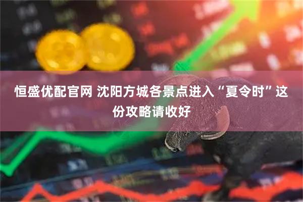 恒盛优配官网 沈阳方城各景点进入“夏令时”这份攻略请收好