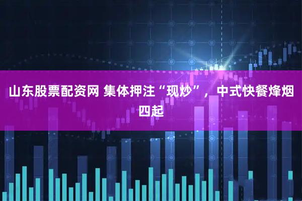 山东股票配资网 集体押注“现炒”，中式快餐烽烟四起