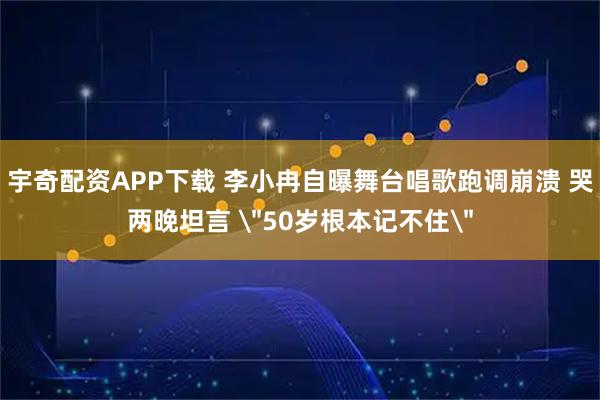 宇奇配资APP下载 李小冉自曝舞台唱歌跑调崩溃 哭两晚坦言 