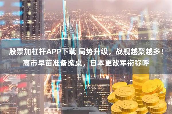 股票加杠杆APP下载 局势升级，战舰越聚越多！高市早苗准备掀桌，日本更改军衔称呼