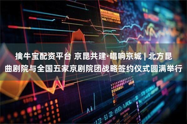 擒牛宝配资平台 京昆共建·唱响京城 | 北方昆曲剧院与全国五家京剧院团战略签约仪式圆满举行
