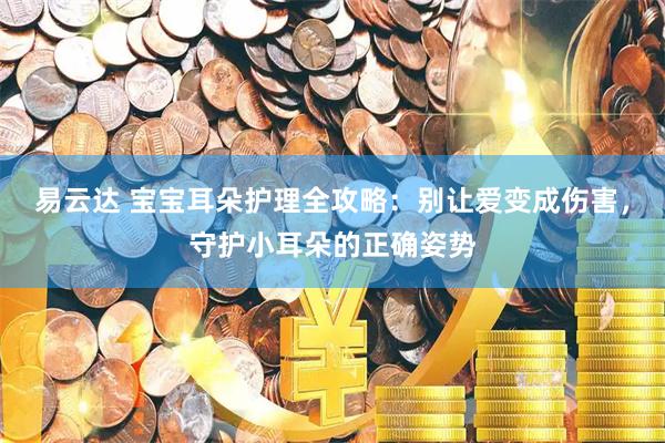 易云达 宝宝耳朵护理全攻略：别让爱变成伤害，守护小耳朵的正确姿势