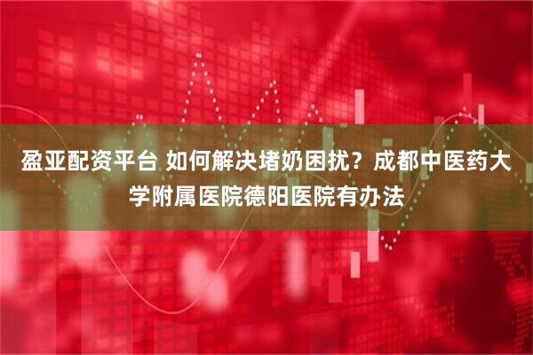 盈亚配资平台 如何解决堵奶困扰？成都中医药大学附属医院德阳医院有办法