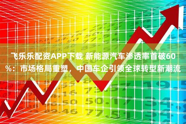 飞乐乐配资APP下载 新能源汽车渗透率首破60%：市场格局重塑，中国车企引领全球转型新潮流