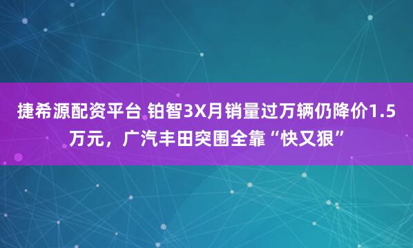 捷希源配资平台 铂智3X月销量过万辆仍降价1.5万元，广汽丰田突围全靠“快又狠”