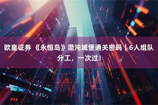 欧皇证券 《永恒岛》混沌城堡通关密码｜6人组队分工，一次过！