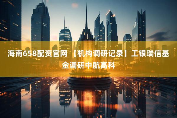 海南658配资官网 【机构调研记录】工银瑞信基金调研中航高科