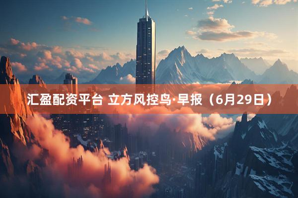 汇盈配资平台 立方风控鸟·早报（6月29日）