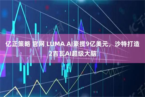 亿正策略 官网 LUMA AI豪揽9亿美元，沙特打造2吉瓦AI超级大脑