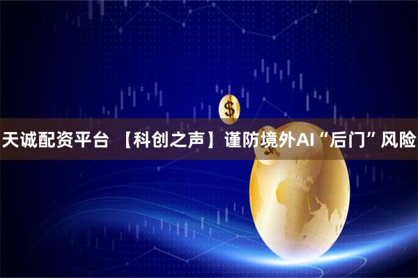 天诚配资平台 【科创之声】谨防境外AI“后门”风险