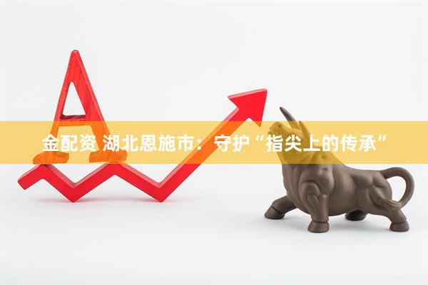 金配资 湖北恩施市：守护“指尖上的传承”