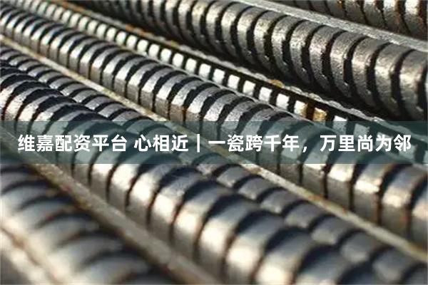 维嘉配资平台 心相近｜一瓷跨千年，万里尚为邻