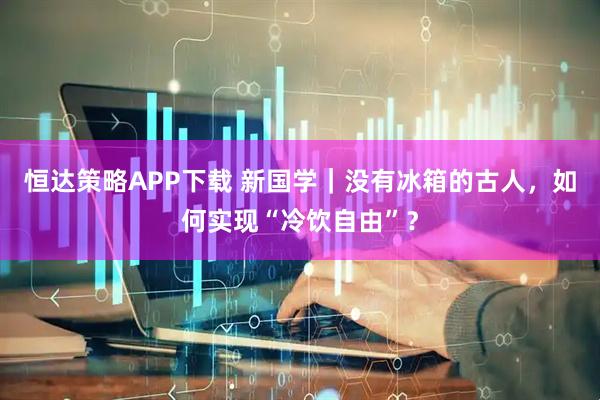 恒达策略APP下载 新国学｜没有冰箱的古人，如何实现“冷饮自由”？